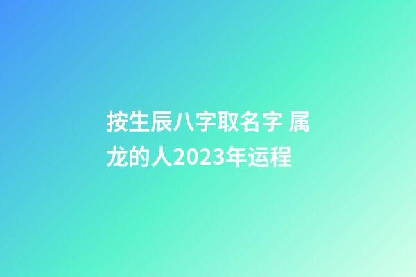 按生辰八字取名字 属龙的人2023年运程